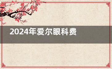 2024年爱尔眼科费用全揭秘!新版价目表出炉:近视|晶体|白内障|斜视|青光眼|义眼|等价格全揭晓